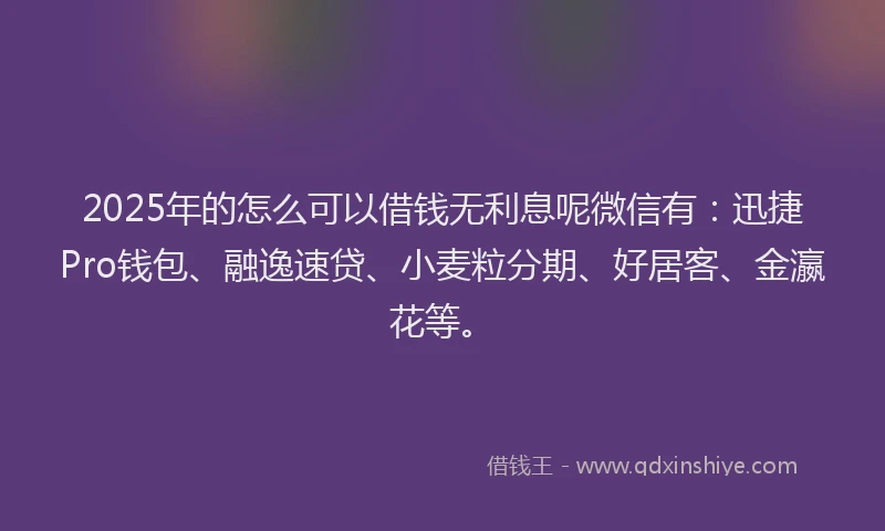 2025年的怎么可以借钱无利息呢微信有：迅捷Pro钱包、融逸速贷、小麦粒分期、好居客、金瀛花等。