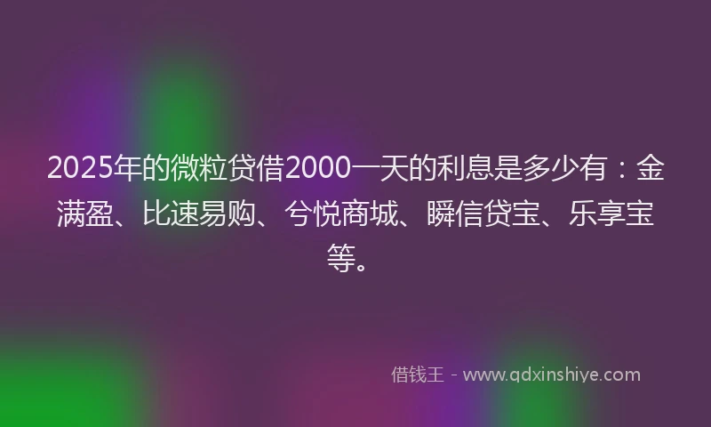 2025年的微粒贷借2000一天的利息是多少有：金满盈、比速易购、兮悦商城、瞬信贷宝、乐享宝等。