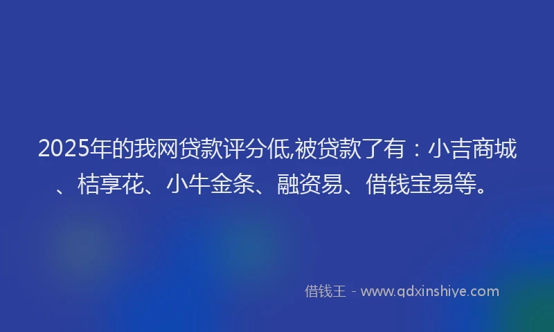2025年的我网贷款评分低,被贷款了有：小吉商城、桔享花、小牛金条、融资易、借钱宝易等。