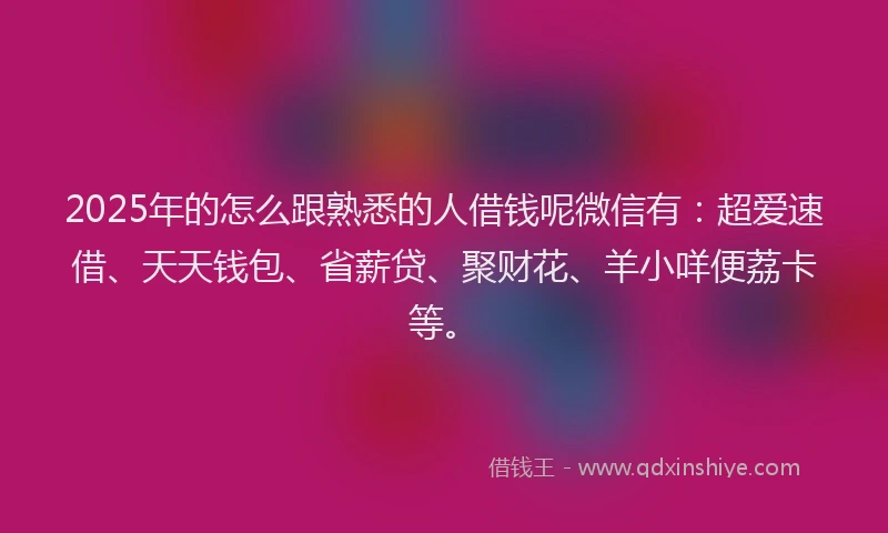 2025年的怎么跟熟悉的人借钱呢微信有：超爱速借、天天钱包、省薪贷、聚财花、羊小咩便荔卡等。