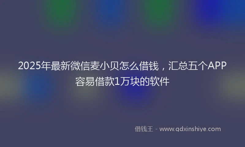 2025年最新微信麦小贝怎么借钱，汇总五个APP容易借款1万块的软件