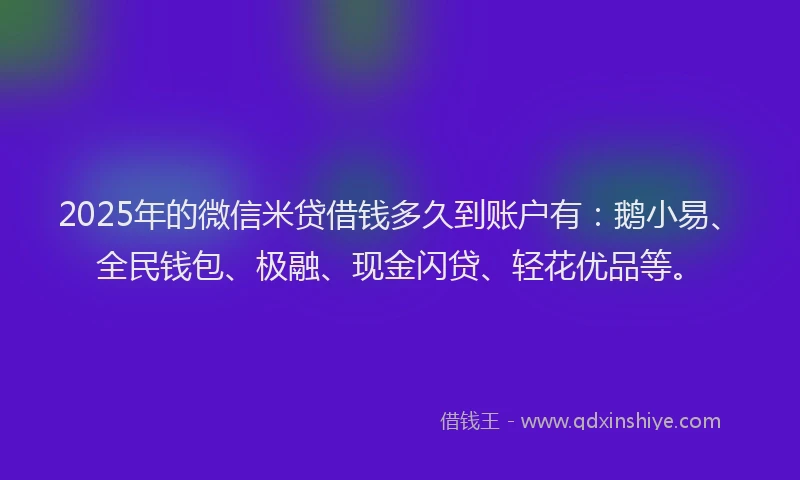 2025年的微信米贷借钱多久到账户有：鹅小易、全民钱包、极融、现金闪贷、轻花优品等。
