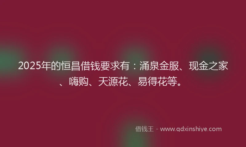 2025年的恒昌借钱要求有：涌泉金服、现金之家、嗨购、天源花、易得花等。