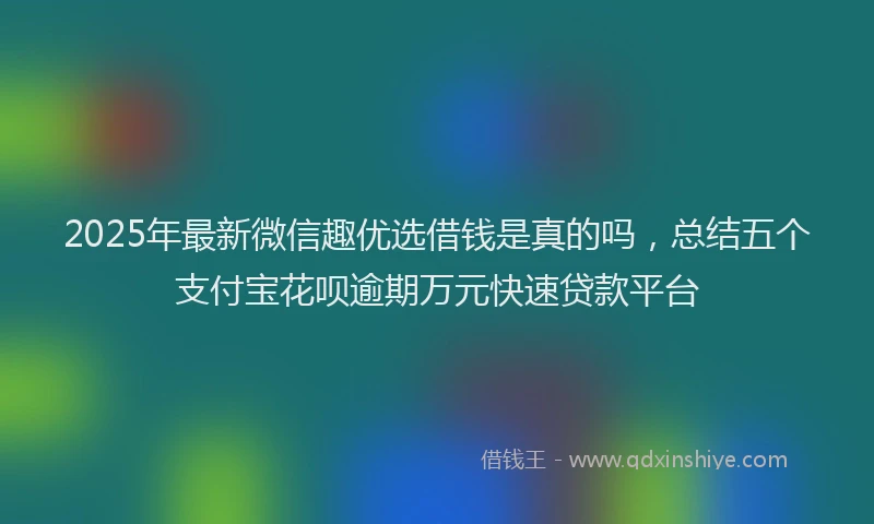 2025年最新微信趣优选借钱是真的吗，总结五个支付宝花呗逾期万元快速贷款平台
