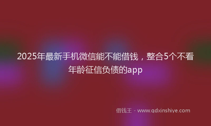 2025年最新手机微信能不能借钱，整合5个不看年龄征信负债的app
