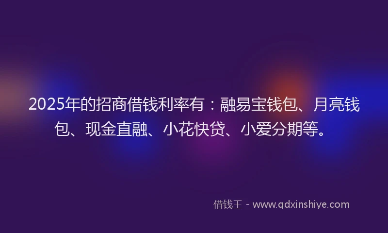 2025年的招商借钱利率有：融易宝钱包、月亮钱包、现金直融、小花快贷、小爱分期等。