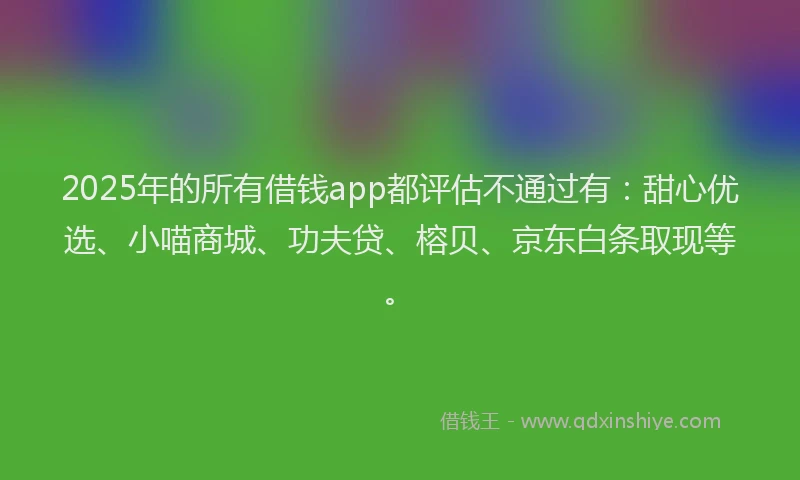 2025年的所有借钱app都评估不通过有：甜心优选、小喵商城、功夫贷、榕贝、京东白条取现等。
