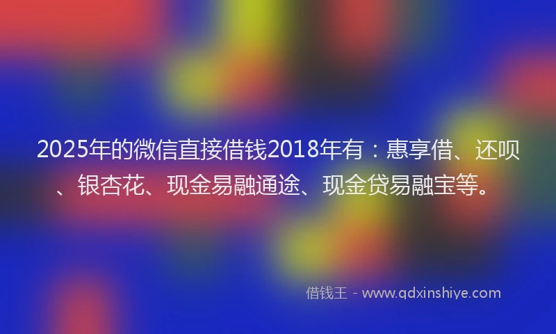 2025年的微信直接借钱2018年有：惠享借、还呗、银杏花、现金易融通途、现金贷易融宝等。