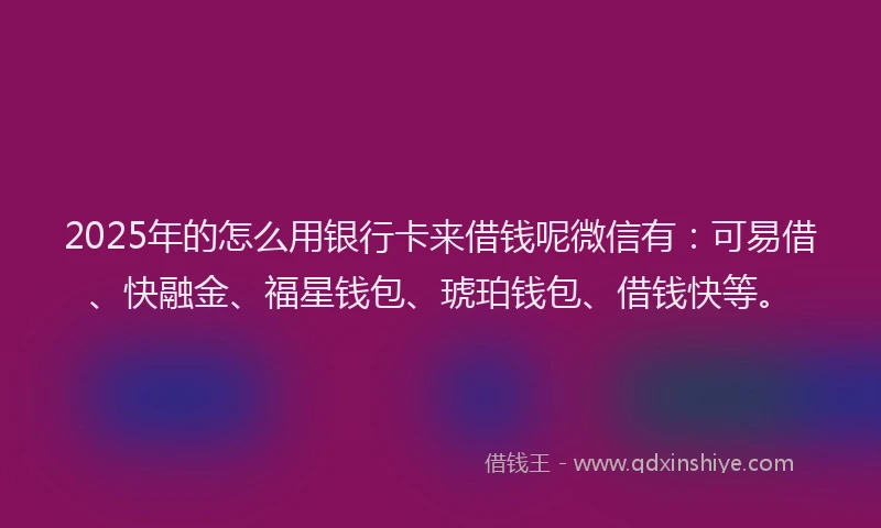 2025年的怎么用银行卡来借钱呢微信有：可易借、快融金、福星钱包、琥珀钱包、借钱快等。