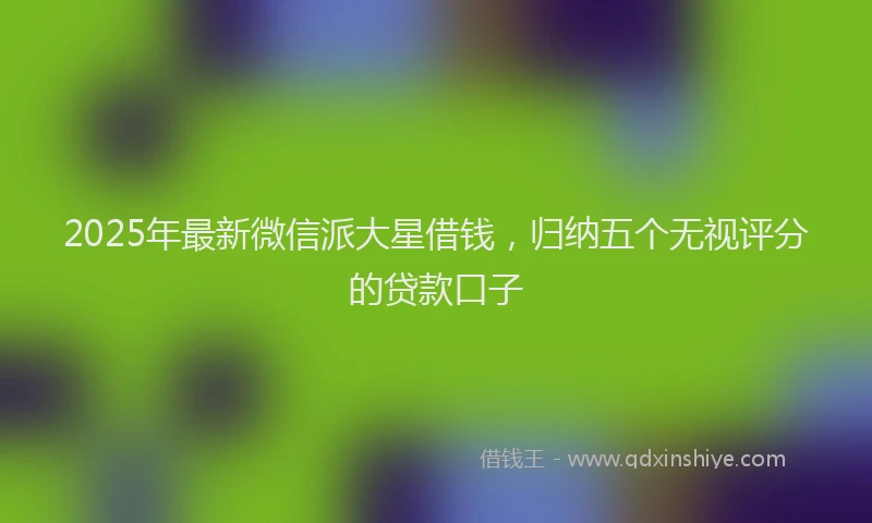 2025年最新微信派大星借钱，归纳五个无视评分的贷款口子