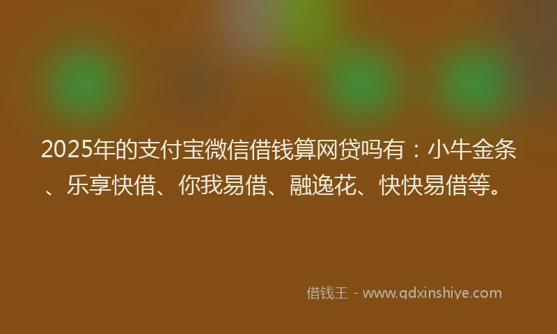 2025年的支付宝微信借钱算网贷吗有：小牛金条、乐享快借、你我易借、融逸花、快快易借等。