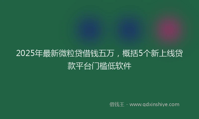 2025年最新微粒贷借钱五万，概括5个新上线贷款平台门槛低软件