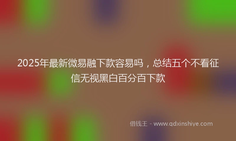 2025年最新微易融下款容易吗，总结五个不看征信无视黑白百分百下款