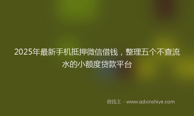 2025年最新手机抵押微信借钱，整理五个不查流水的小额度贷款平台