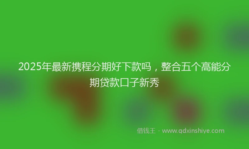 2025年最新携程分期好下款吗，整合五个高能分期贷款口子新秀