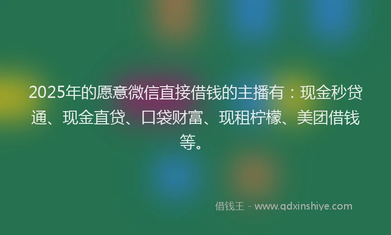 2025年的愿意微信直接借钱的主播有：现金秒贷通、现金直贷、口袋财富、现租柠檬、美团借钱等。