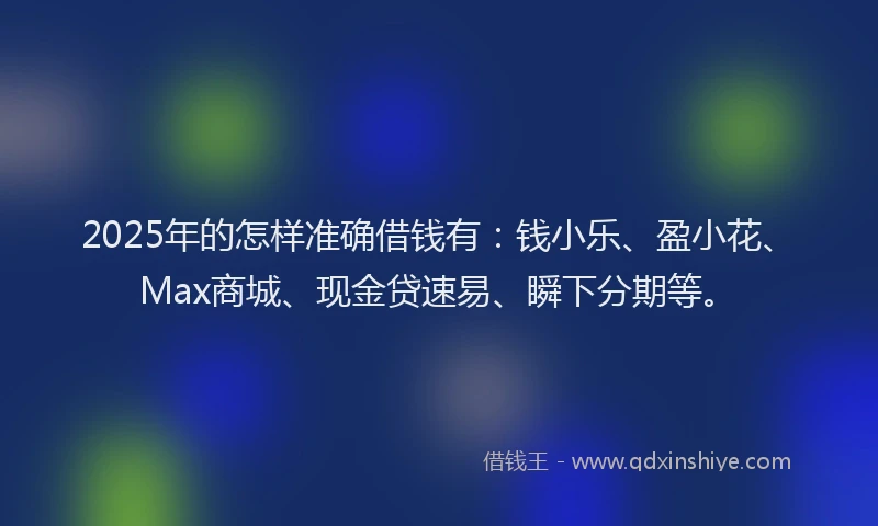 2025年的怎样准确借钱有：钱小乐、盈小花、Max商城、现金贷速易、瞬下分期等。