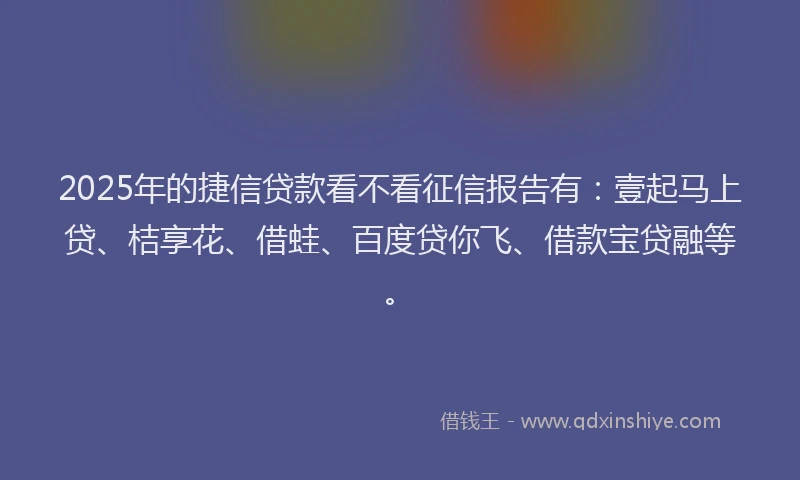 2025年的捷信贷款看不看征信报告有：壹起马上贷、桔享花、借蛙、百度贷你飞、借款宝贷融等。