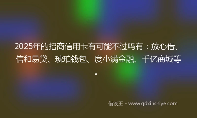 2025年的招商信用卡有可能不过吗有：放心借、信和易贷、琥珀钱包、度小满金融、千亿商城等。