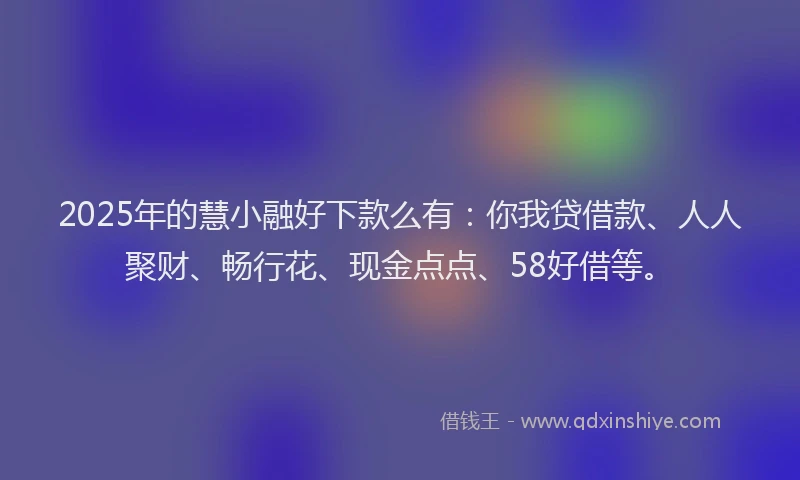 2025年的慧小融好下款么有：你我贷借款、人人聚财、畅行花、现金点点、58好借等。