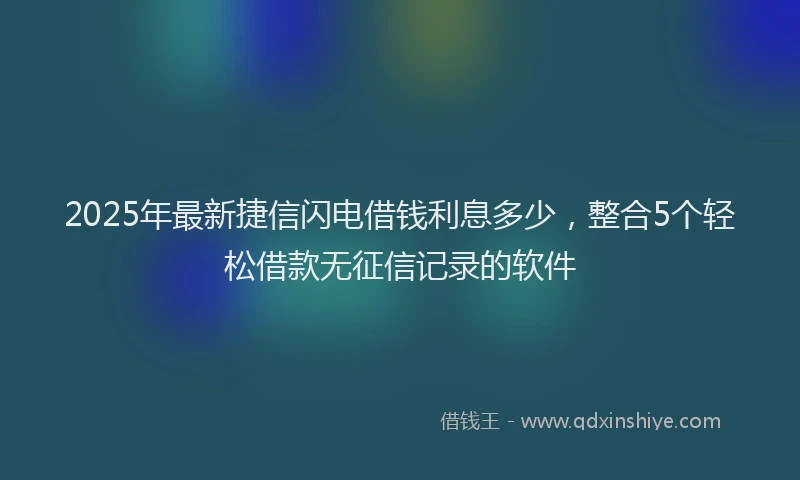 2025年最新捷信闪电借钱利息多少，整合5个轻松借款无征信记录的软件