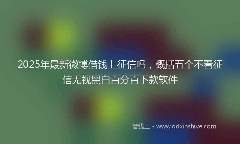 2025年最新微博借钱上征信吗，概括五个不看征信无视黑白百分百下款软件