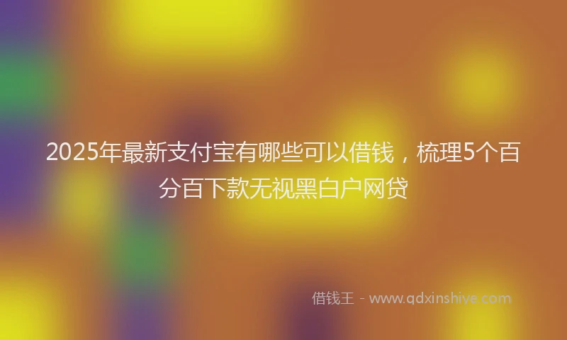 2025年最新支付宝有哪些可以借钱，梳理5个百分百下款无视黑白户网贷