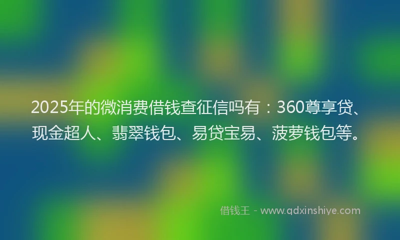 2025年的微消费借钱查征信吗有：360尊享贷、现金超人、翡翠钱包、易贷宝易、菠萝钱包等。