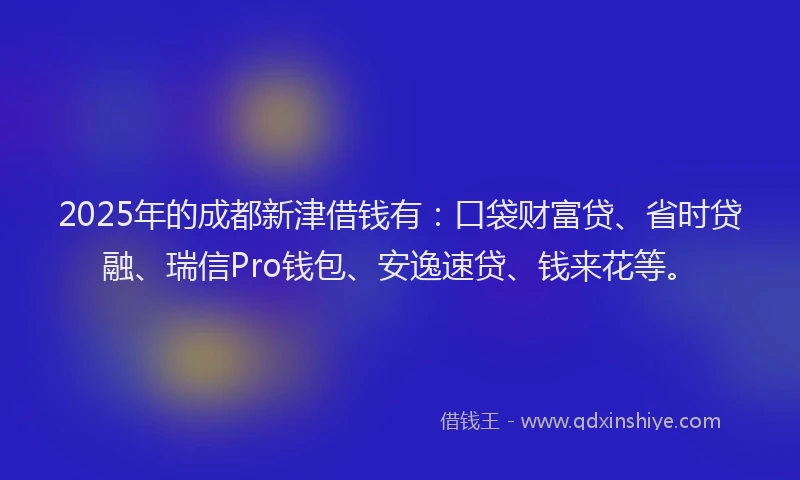 2025年的成都新津借钱有：口袋财富贷、省时贷融、瑞信Pro钱包、安逸速贷、钱来花等。