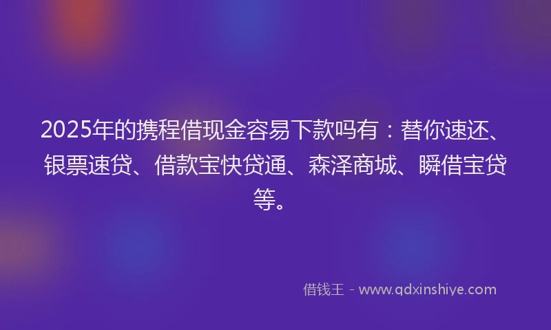 2025年的携程借现金容易下款吗有：替你速还、银票速贷、借款宝快贷通、森泽商城、瞬借宝贷等。
