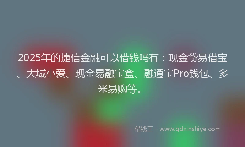 2025年的捷信金融可以借钱吗有：现金贷易借宝、大城小爱、现金易融宝盒、融通宝Pro钱包、多米易购等。