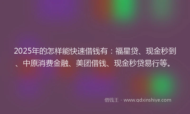 2025年的怎样能快速借钱有：福星贷、现金秒到、中原消费金融、美团借钱、现金秒贷易行等。