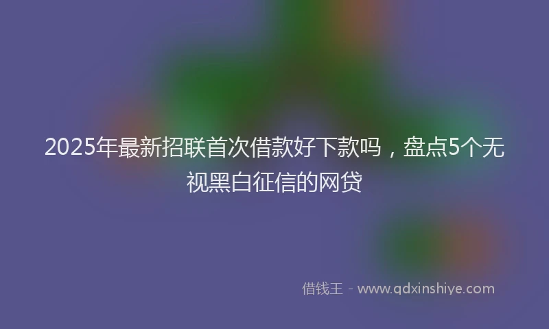2025年最新招联首次借款好下款吗，盘点5个无视黑白征信的网贷