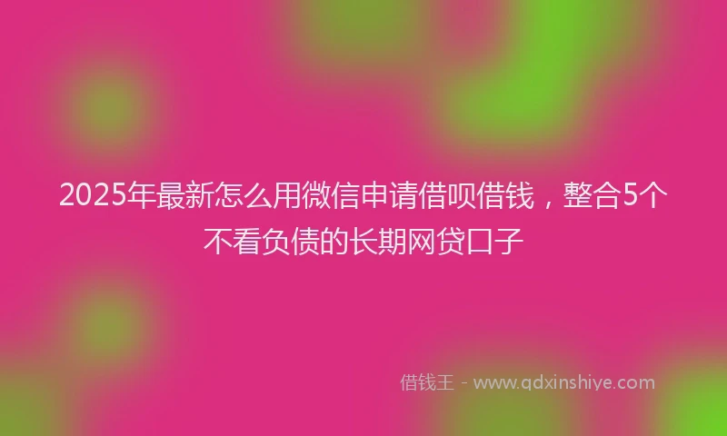 2025年最新怎么用微信申请借呗借钱，整合5个不看负债的长期网贷口子