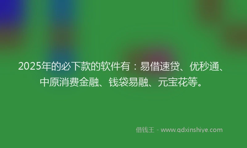2025年的必下款的软件有：易借速贷、优秒通、中原消费金融、钱袋易融、元宝花等。