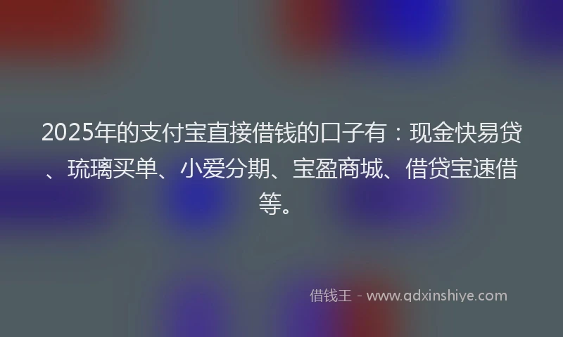 2025年的支付宝直接借钱的口子有：现金快易贷、琉璃买单、小爱分期、宝盈商城、借贷宝速借等。