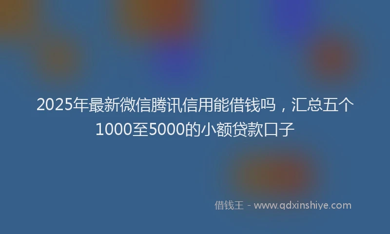 2025年最新微信腾讯信用能借钱吗，汇总五个1000至5000的小额贷款口子
