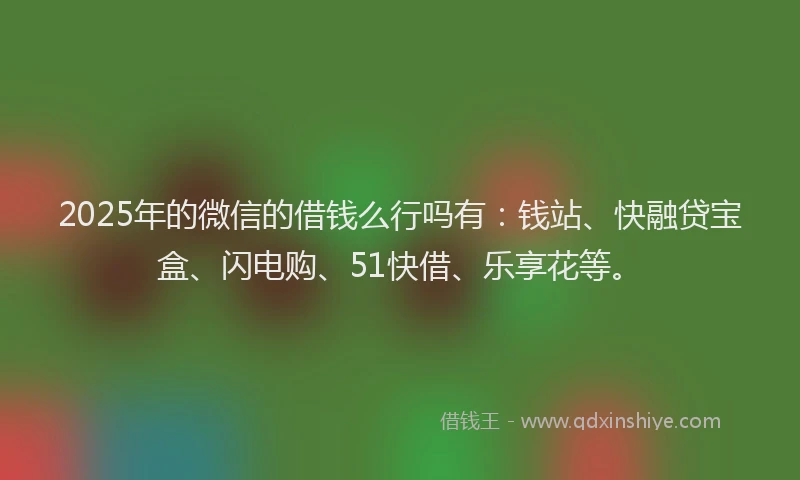 2025年的微信的借钱么行吗有：钱站、快融贷宝盒、闪电购、51快借、乐享花等。