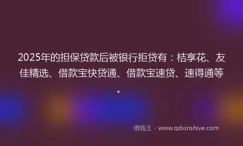 2025年的担保贷款后被银行拒贷有：桔享花、友佳精选、借款宝快贷通、借款宝速贷、速得通等。