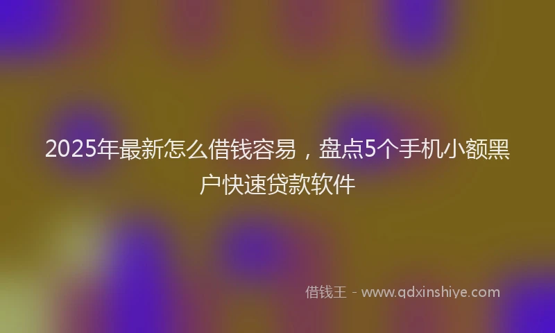 2025年最新怎么借钱容易，盘点5个手机小额黑户快速贷款软件