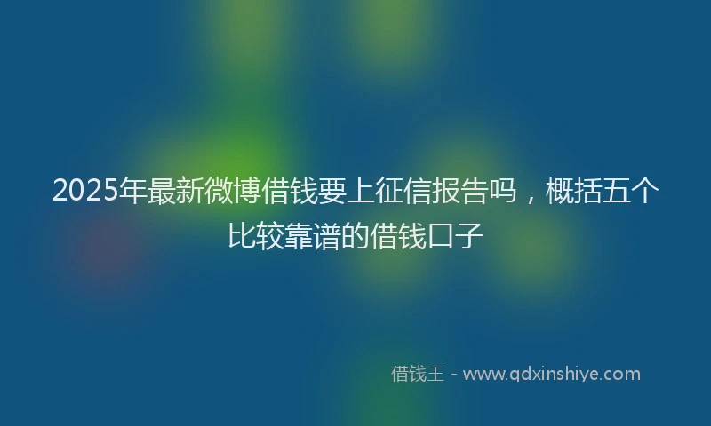 2025年最新微博借钱要上征信报告吗，概括五个比较靠谱的借钱口子