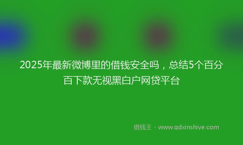 2025年最新微博里的借钱安全吗，总结5个百分百下款无视黑白户网贷平台