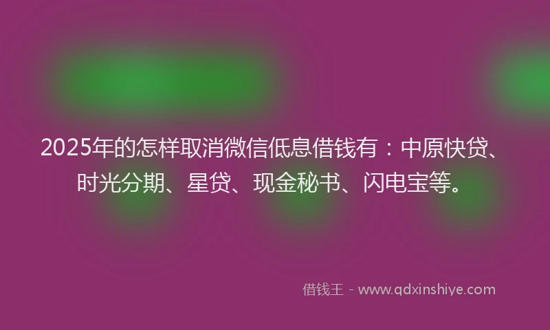 2025年的怎样取消微信低息借钱有：中原快贷、时光分期、星贷、现金秘书、闪电宝等。