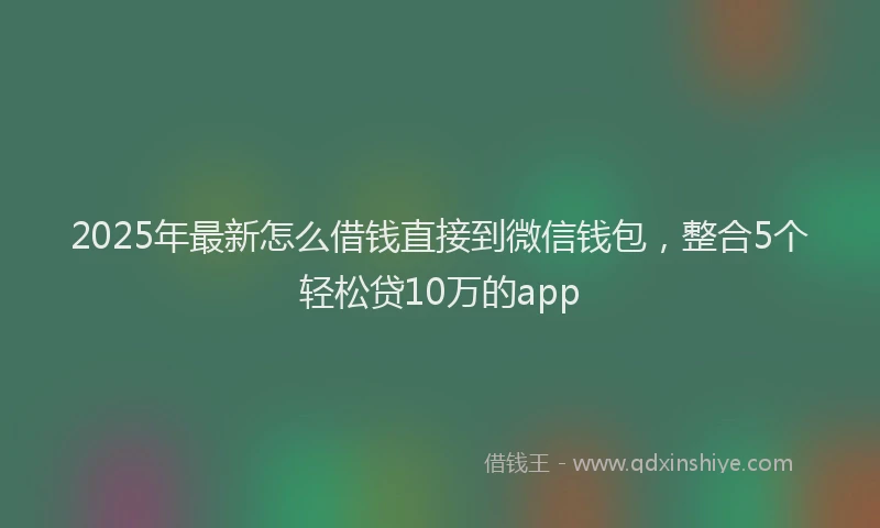 2025年最新怎么借钱直接到微信钱包，整合5个轻松贷10万的app