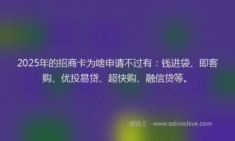 2025年的招商卡为啥申请不过有：钱进袋、即客购、优投易贷、超快购、融信贷等。