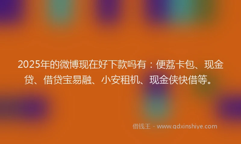 2025年的微博现在好下款吗有：便荔卡包、现金贷、借贷宝易融、小安租机、现金侠快借等。