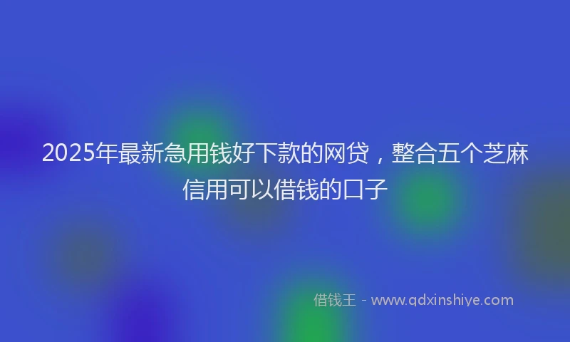 2025年最新急用钱好下款的网贷，整合五个芝麻信用可以借钱的口子