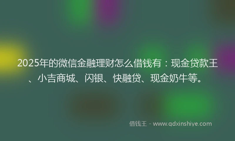2025年的微信金融理财怎么借钱有：现金贷款王、小吉商城、闪银、快融贷、现金奶牛等。