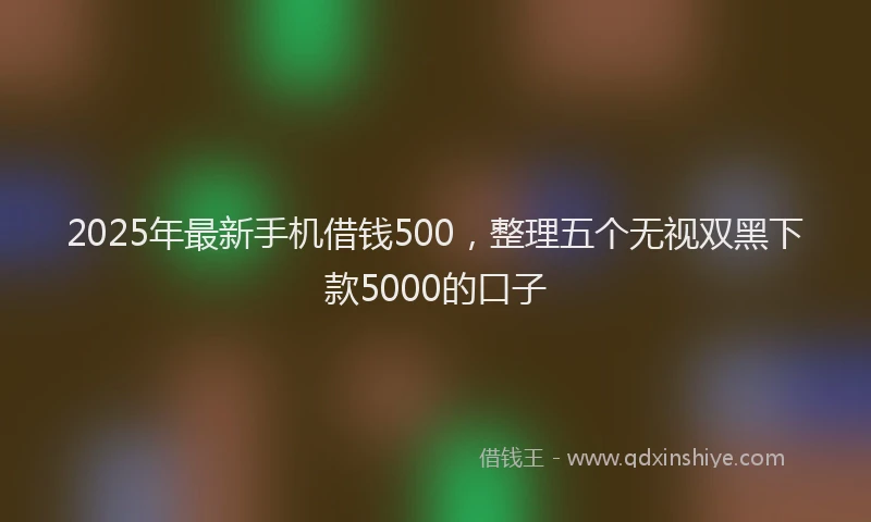 2025年最新手机借钱500，整理五个无视双黑下款5000的口子