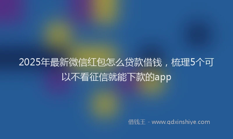 2025年最新微信红包怎么贷款借钱，梳理5个可以不看征信就能下款的app